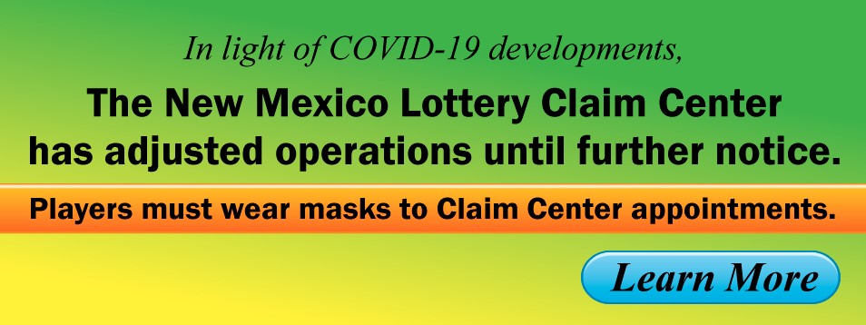 In light of COVID-19 developments, the New Mexico Lottery Claim Center has adjusted operations until futher notice. Players must wear masks to Claim Center appointments. Click to learn more.